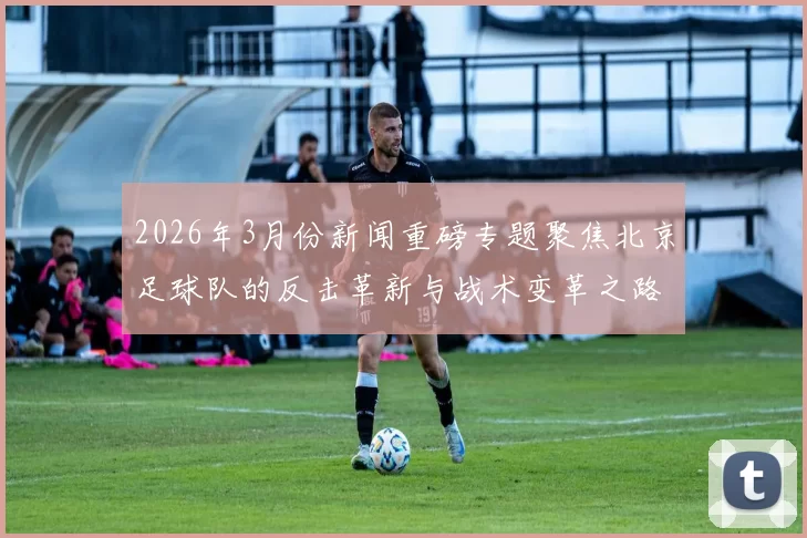 2026年3月份新闻重磅专题聚焦北京足球队的反击革新与战术变革之路