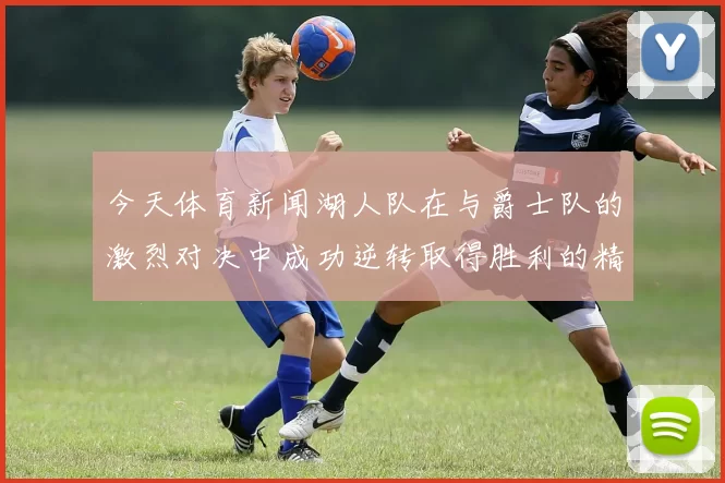 今天体育新闻湖人队在与爵士队的激烈对决中成功逆转取得胜利的精彩瞬间分析