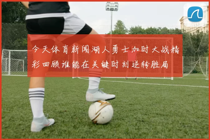 今天体育新闻湖人勇士加时大战精彩回顾谁能在关键时刻逆转胜局