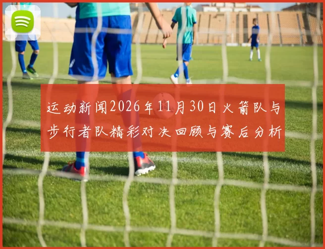 运动新闻2026年11月30日火箭队与步行者队精彩对决回顾与赛后分析